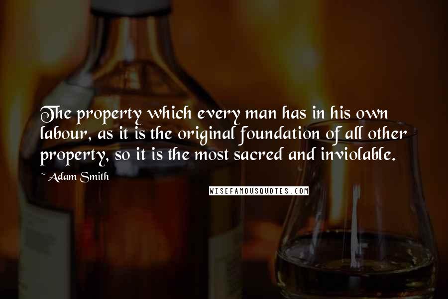 Adam Smith Quotes: The property which every man has in his own labour, as it is the original foundation of all other property, so it is the most sacred and inviolable.