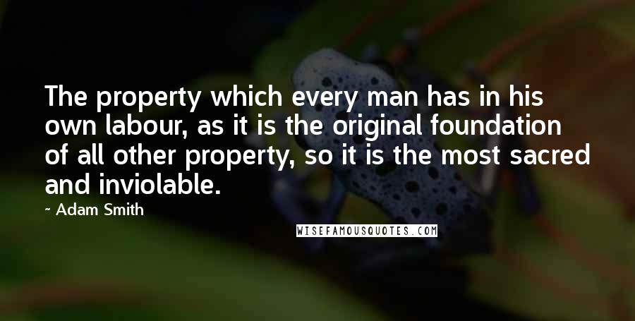 Adam Smith Quotes: The property which every man has in his own labour, as it is the original foundation of all other property, so it is the most sacred and inviolable.