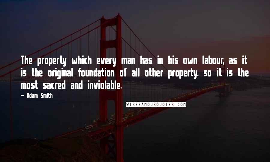 Adam Smith Quotes: The property which every man has in his own labour, as it is the original foundation of all other property, so it is the most sacred and inviolable.