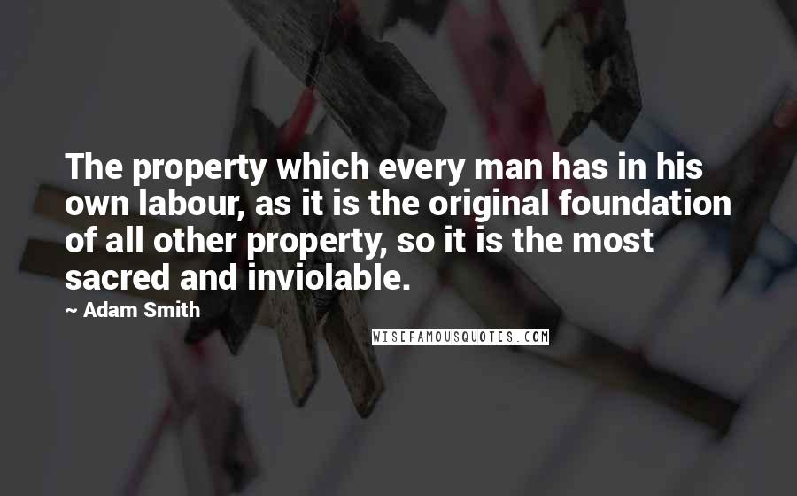 Adam Smith Quotes: The property which every man has in his own labour, as it is the original foundation of all other property, so it is the most sacred and inviolable.