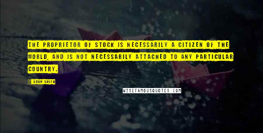 Adam Smith Quotes: The proprietor of stock is necessarily a citizen of the world, and is not necessarily attached to any particular country.