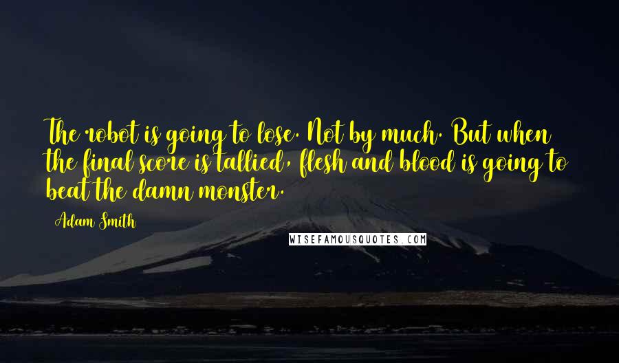 Adam Smith Quotes: The robot is going to lose. Not by much. But when the final score is tallied, flesh and blood is going to beat the damn monster.