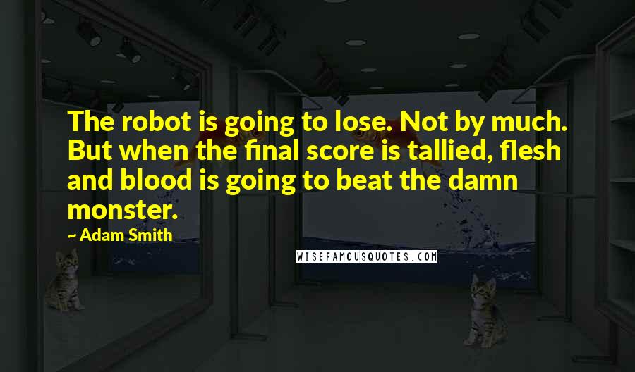 Adam Smith Quotes: The robot is going to lose. Not by much. But when the final score is tallied, flesh and blood is going to beat the damn monster.