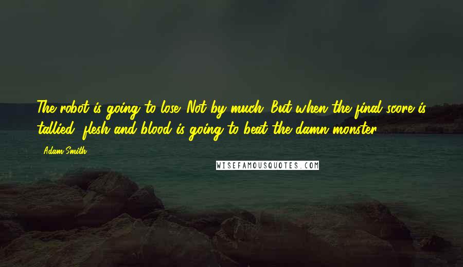 Adam Smith Quotes: The robot is going to lose. Not by much. But when the final score is tallied, flesh and blood is going to beat the damn monster.