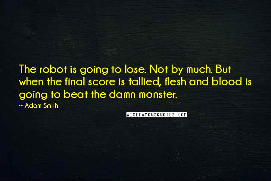 Adam Smith Quotes: The robot is going to lose. Not by much. But when the final score is tallied, flesh and blood is going to beat the damn monster.