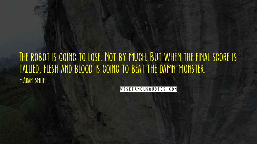 Adam Smith Quotes: The robot is going to lose. Not by much. But when the final score is tallied, flesh and blood is going to beat the damn monster.