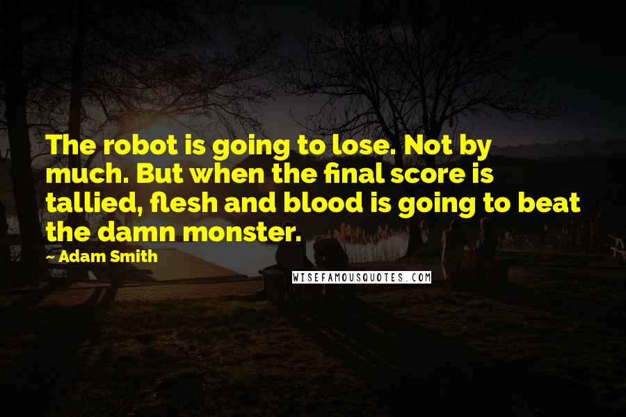 Adam Smith Quotes: The robot is going to lose. Not by much. But when the final score is tallied, flesh and blood is going to beat the damn monster.