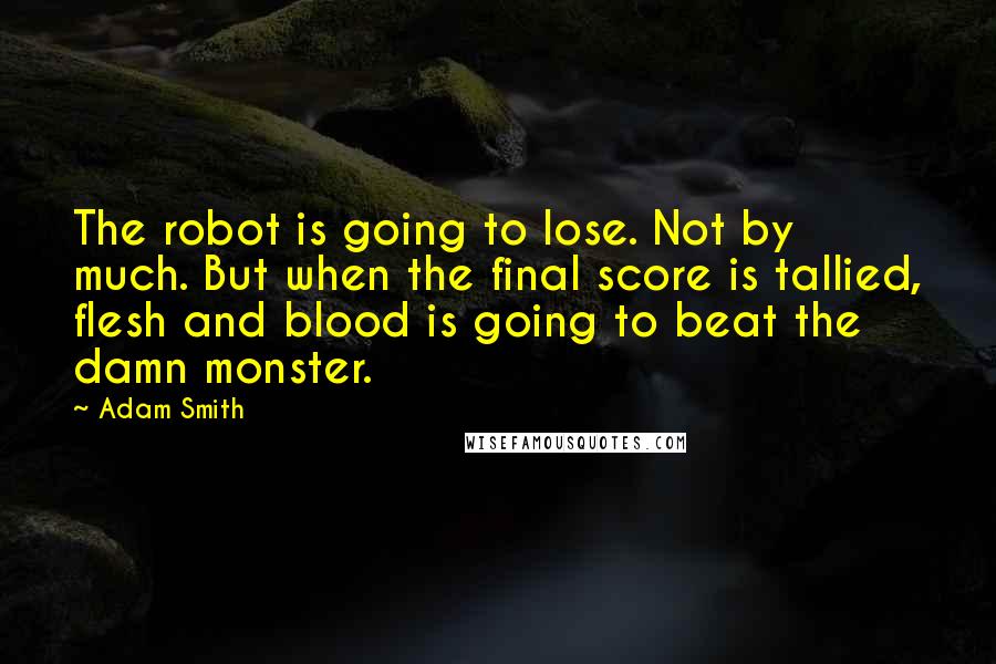 Adam Smith Quotes: The robot is going to lose. Not by much. But when the final score is tallied, flesh and blood is going to beat the damn monster.