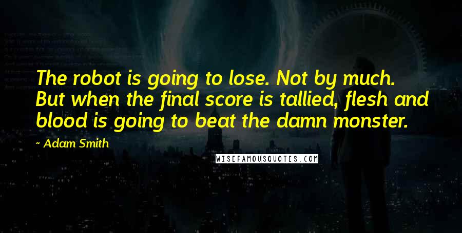 Adam Smith Quotes: The robot is going to lose. Not by much. But when the final score is tallied, flesh and blood is going to beat the damn monster.