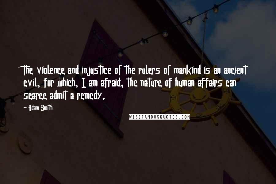 Adam Smith Quotes: The violence and injustice of the rulers of mankind is an ancient evil, for which, I am afraid, the nature of human affairs can scarce admit a remedy.