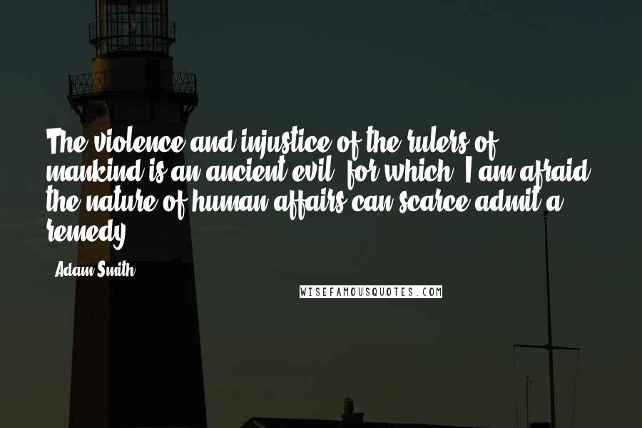 Adam Smith Quotes: The violence and injustice of the rulers of mankind is an ancient evil, for which, I am afraid, the nature of human affairs can scarce admit a remedy.