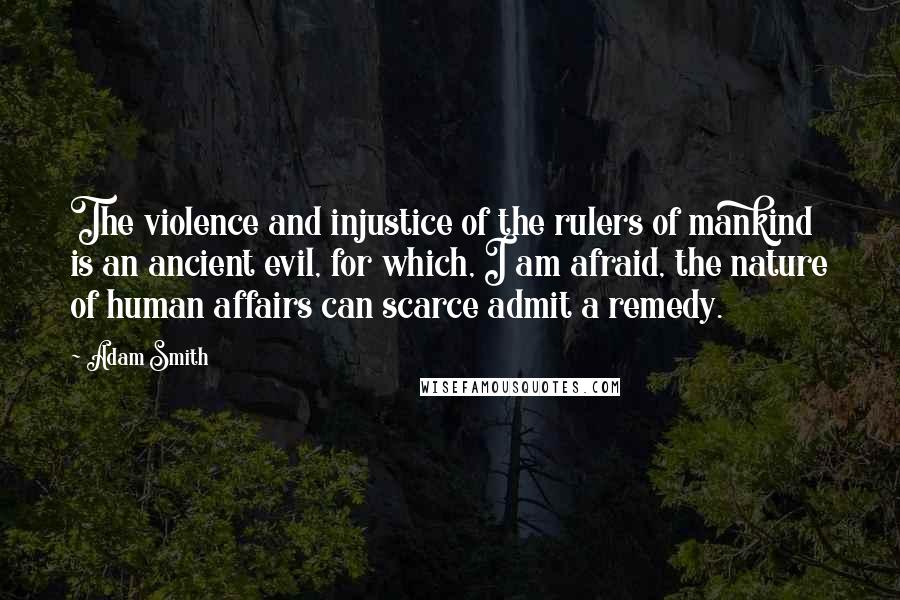 Adam Smith Quotes: The violence and injustice of the rulers of mankind is an ancient evil, for which, I am afraid, the nature of human affairs can scarce admit a remedy.