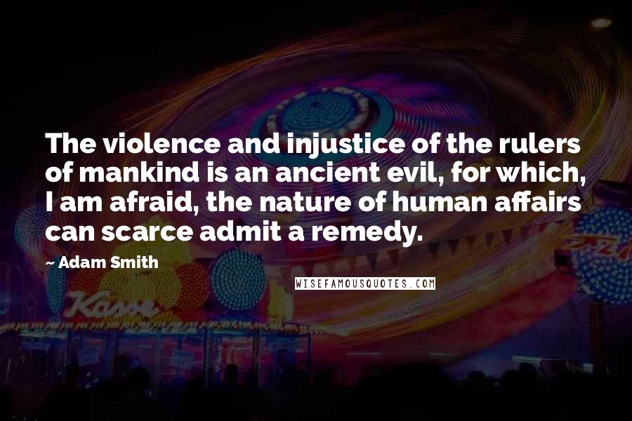 Adam Smith Quotes: The violence and injustice of the rulers of mankind is an ancient evil, for which, I am afraid, the nature of human affairs can scarce admit a remedy.