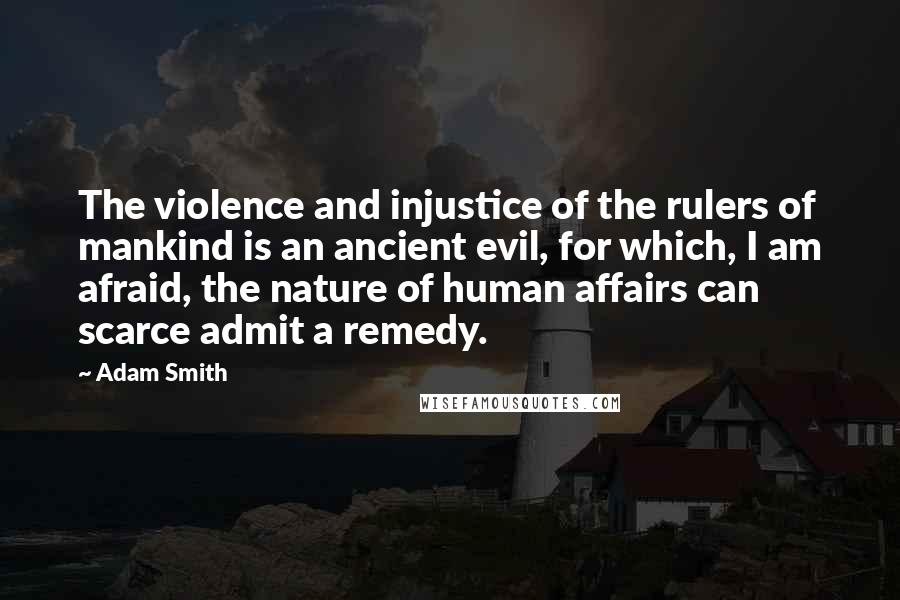 Adam Smith Quotes: The violence and injustice of the rulers of mankind is an ancient evil, for which, I am afraid, the nature of human affairs can scarce admit a remedy.