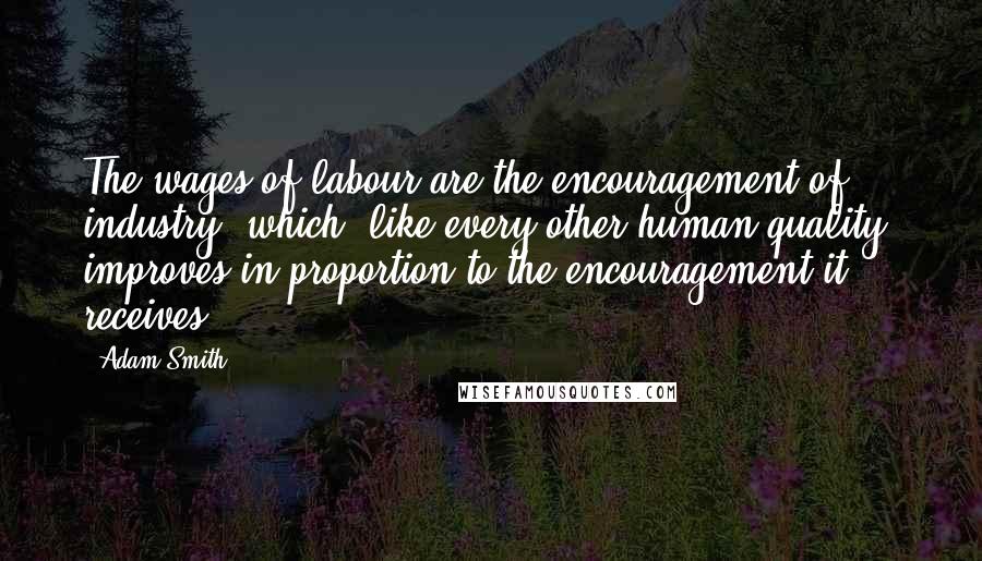Adam Smith Quotes: The wages of labour are the encouragement of industry, which, like every other human quality, improves in proportion to the encouragement it receives.