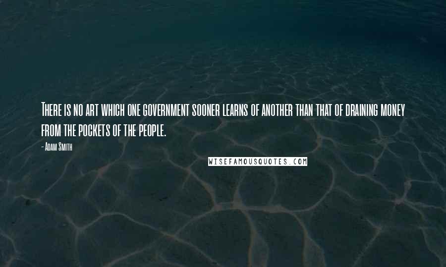 Adam Smith Quotes: There is no art which one government sooner learns of another than that of draining money from the pockets of the people.