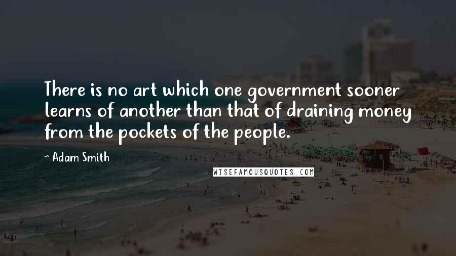 Adam Smith Quotes: There is no art which one government sooner learns of another than that of draining money from the pockets of the people.