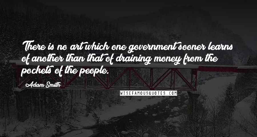 Adam Smith Quotes: There is no art which one government sooner learns of another than that of draining money from the pockets of the people.