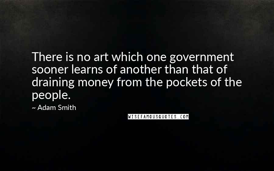 Adam Smith Quotes: There is no art which one government sooner learns of another than that of draining money from the pockets of the people.