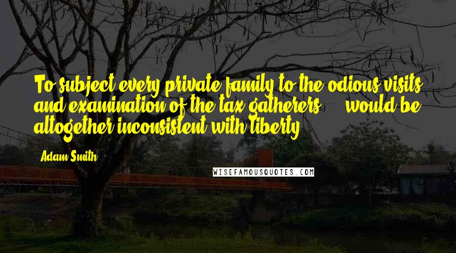 Adam Smith Quotes: To subject every private family to the odious visits and examination of the tax-gatherers ... would be altogether inconsistent with liberty.