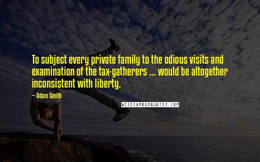 Adam Smith Quotes: To subject every private family to the odious visits and examination of the tax-gatherers ... would be altogether inconsistent with liberty.