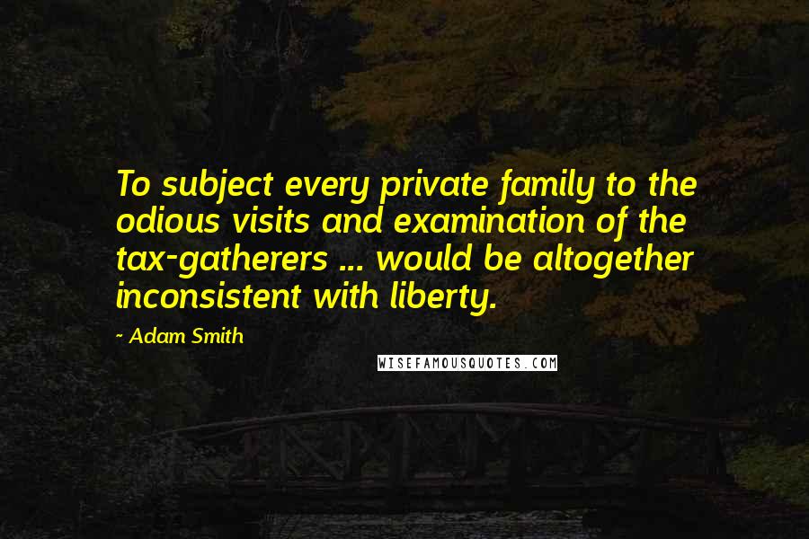 Adam Smith Quotes: To subject every private family to the odious visits and examination of the tax-gatherers ... would be altogether inconsistent with liberty.