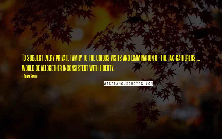 Adam Smith Quotes: To subject every private family to the odious visits and examination of the tax-gatherers ... would be altogether inconsistent with liberty.