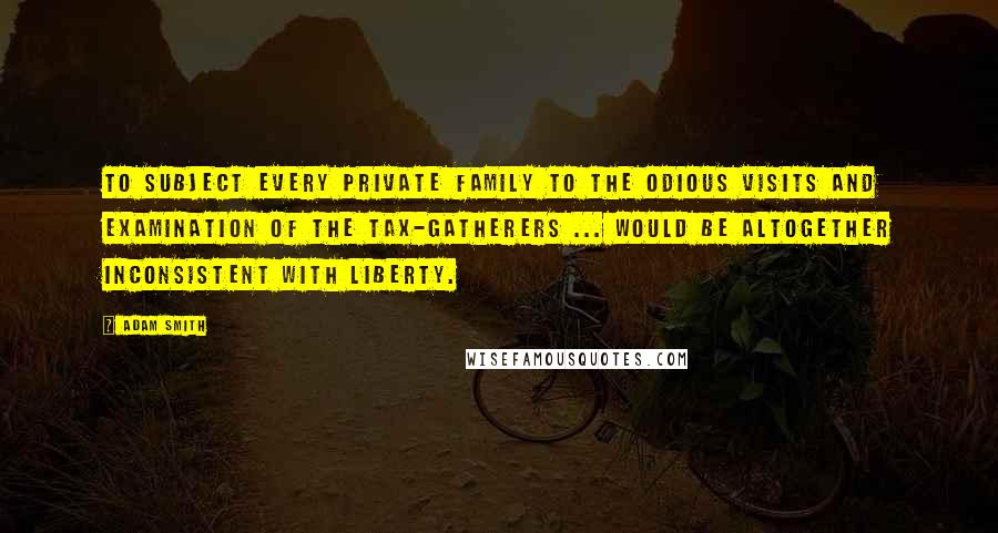 Adam Smith Quotes: To subject every private family to the odious visits and examination of the tax-gatherers ... would be altogether inconsistent with liberty.