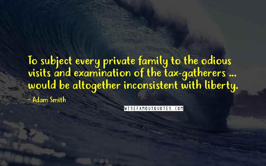 Adam Smith Quotes: To subject every private family to the odious visits and examination of the tax-gatherers ... would be altogether inconsistent with liberty.