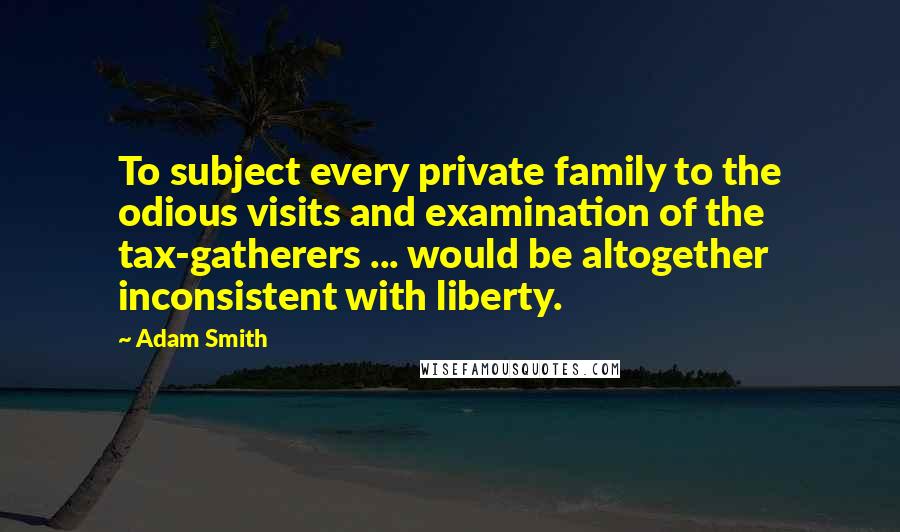 Adam Smith Quotes: To subject every private family to the odious visits and examination of the tax-gatherers ... would be altogether inconsistent with liberty.