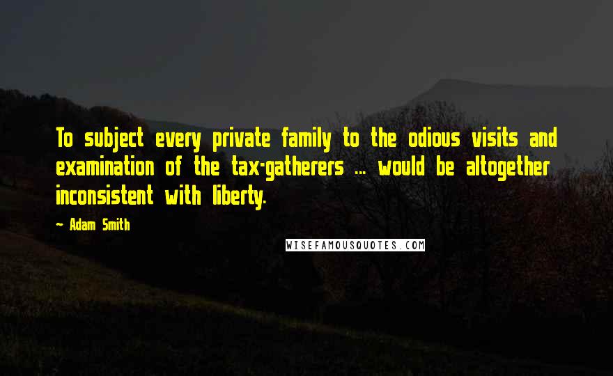 Adam Smith Quotes: To subject every private family to the odious visits and examination of the tax-gatherers ... would be altogether inconsistent with liberty.