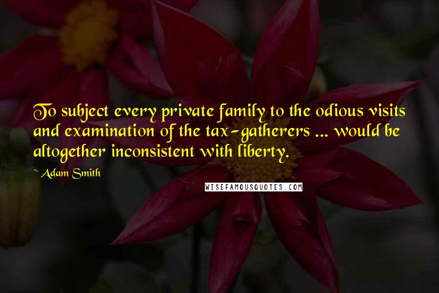 Adam Smith Quotes: To subject every private family to the odious visits and examination of the tax-gatherers ... would be altogether inconsistent with liberty.