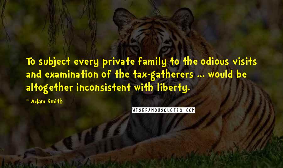 Adam Smith Quotes: To subject every private family to the odious visits and examination of the tax-gatherers ... would be altogether inconsistent with liberty.