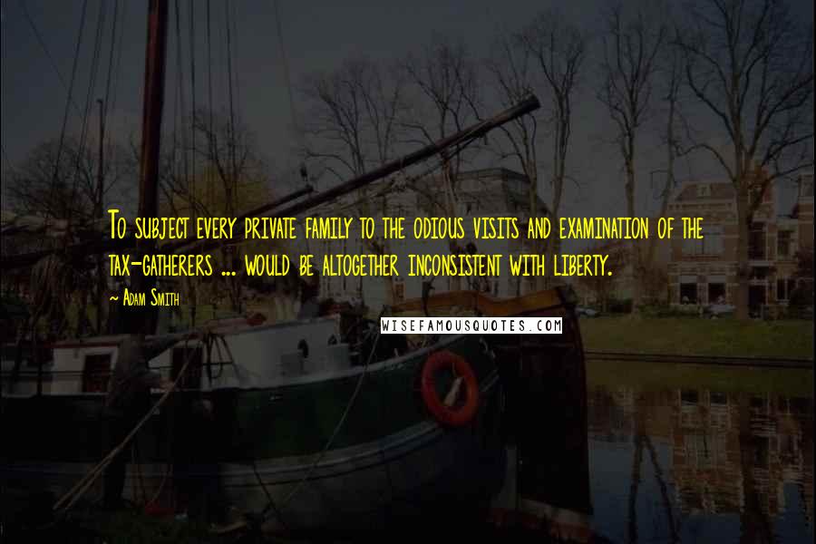 Adam Smith Quotes: To subject every private family to the odious visits and examination of the tax-gatherers ... would be altogether inconsistent with liberty.