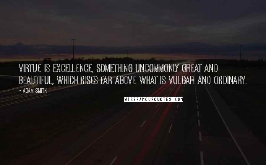 Adam Smith Quotes: Virtue is excellence, something uncommonly great and beautiful, which rises far above what is vulgar and ordinary.