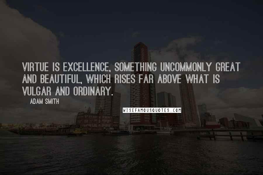 Adam Smith Quotes: Virtue is excellence, something uncommonly great and beautiful, which rises far above what is vulgar and ordinary.