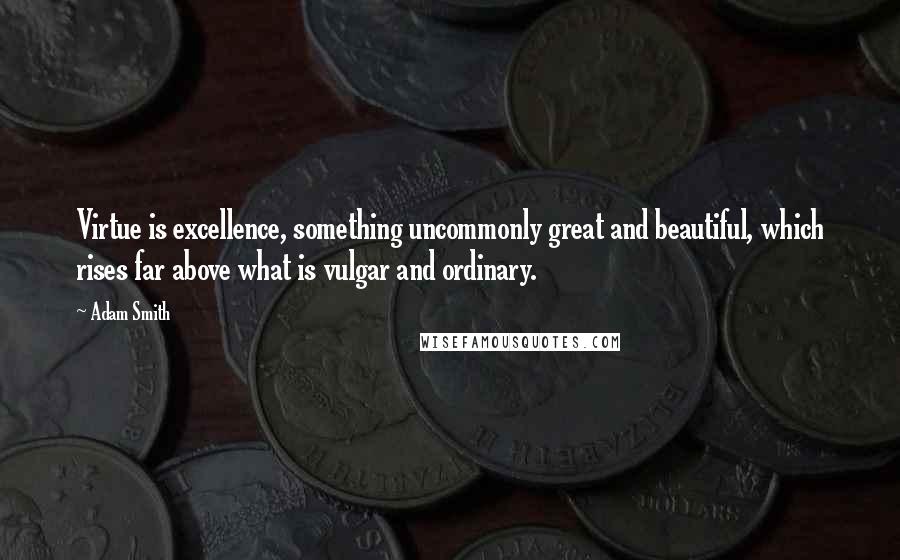 Adam Smith Quotes: Virtue is excellence, something uncommonly great and beautiful, which rises far above what is vulgar and ordinary.