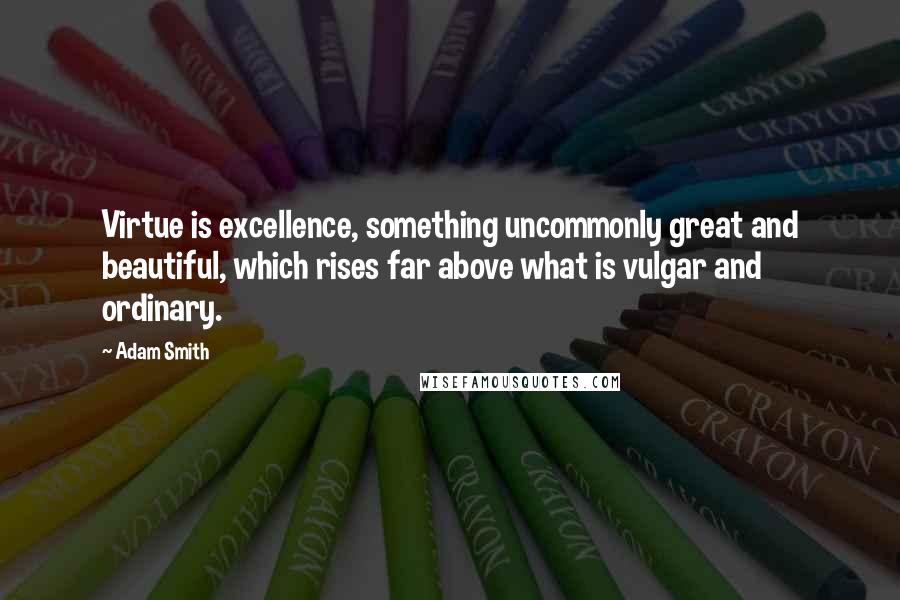 Adam Smith Quotes: Virtue is excellence, something uncommonly great and beautiful, which rises far above what is vulgar and ordinary.