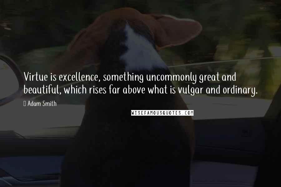 Adam Smith Quotes: Virtue is excellence, something uncommonly great and beautiful, which rises far above what is vulgar and ordinary.