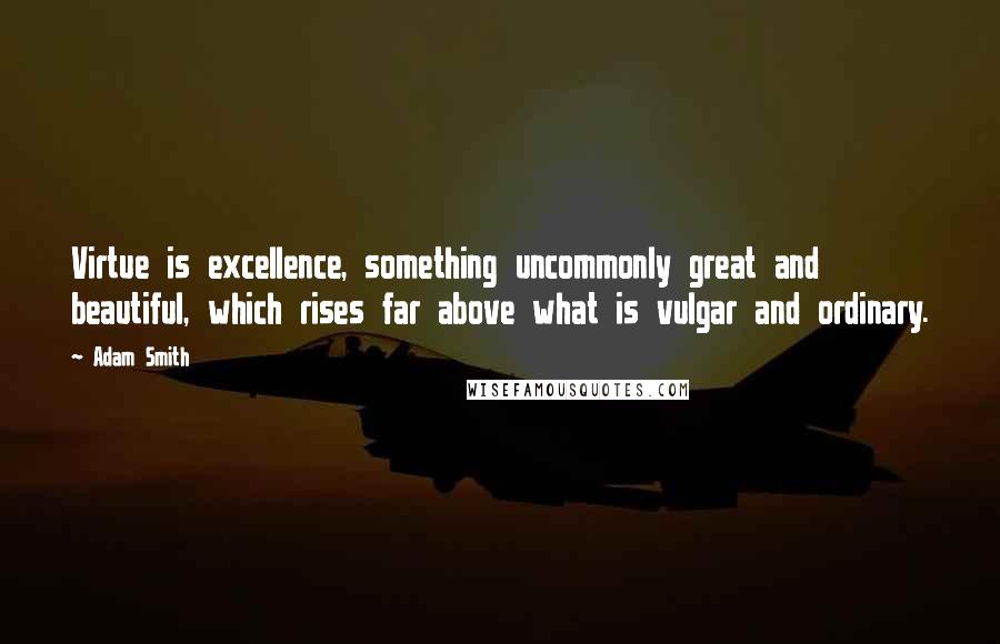 Adam Smith Quotes: Virtue is excellence, something uncommonly great and beautiful, which rises far above what is vulgar and ordinary.