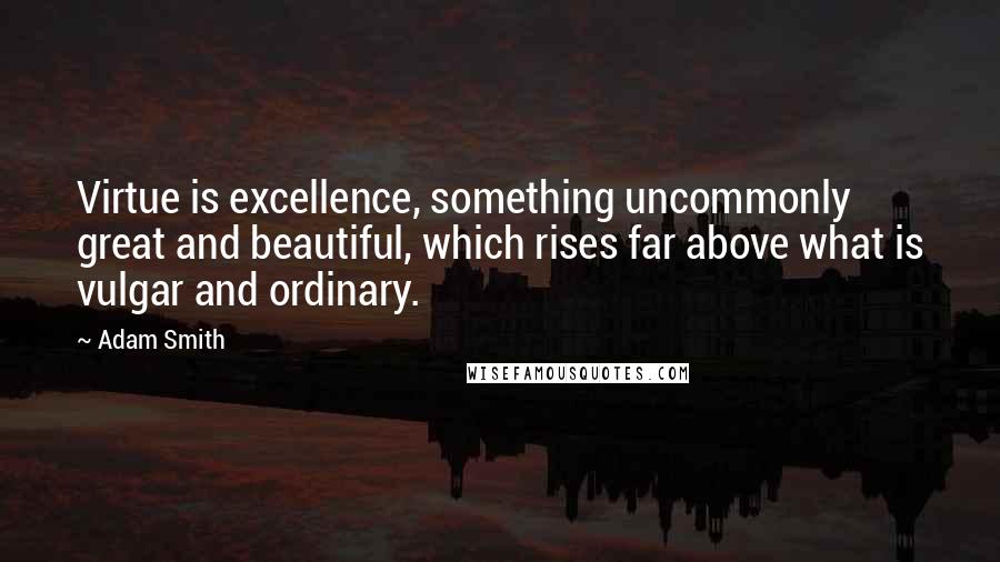 Adam Smith Quotes: Virtue is excellence, something uncommonly great and beautiful, which rises far above what is vulgar and ordinary.