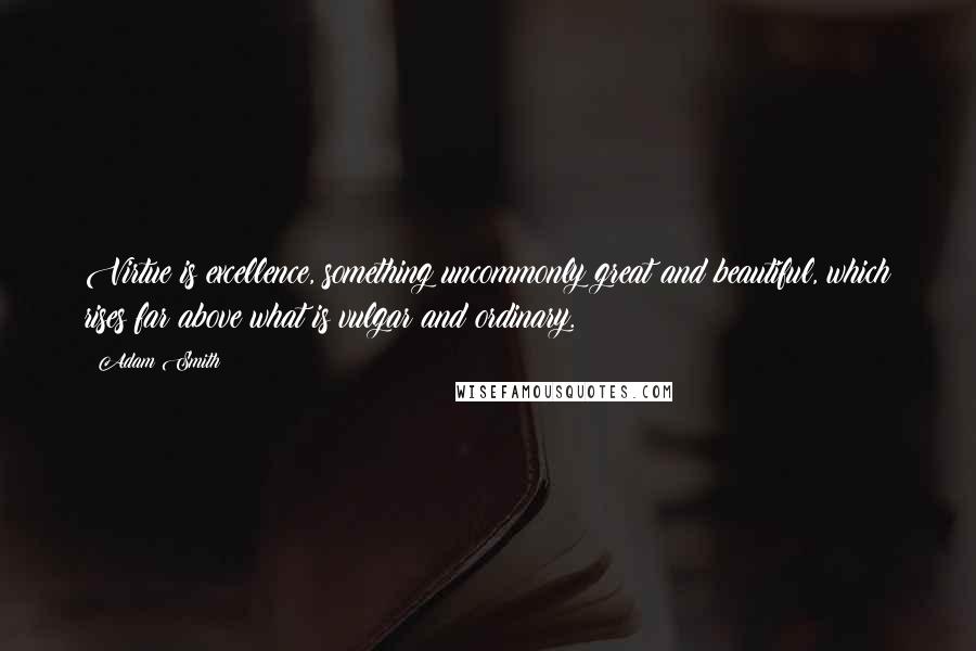 Adam Smith Quotes: Virtue is excellence, something uncommonly great and beautiful, which rises far above what is vulgar and ordinary.