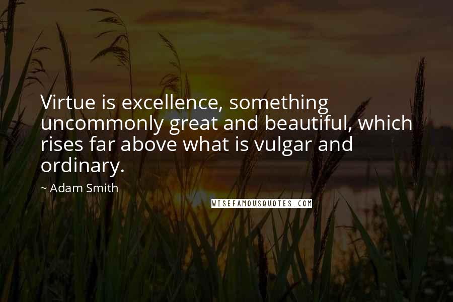 Adam Smith Quotes: Virtue is excellence, something uncommonly great and beautiful, which rises far above what is vulgar and ordinary.