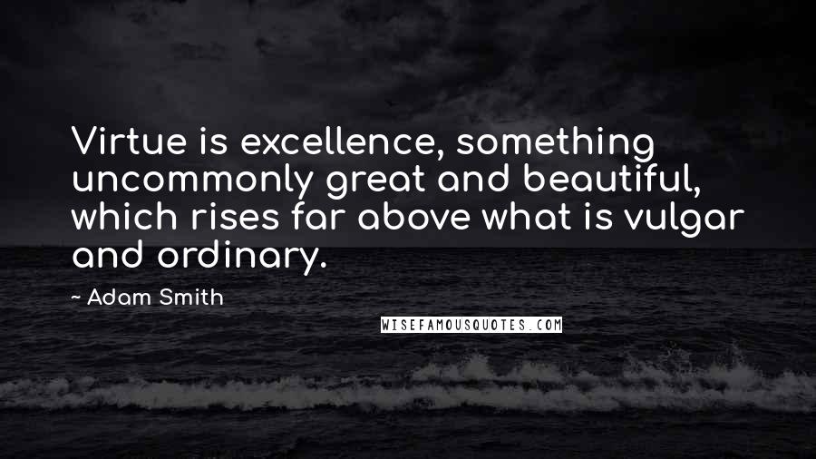 Adam Smith Quotes: Virtue is excellence, something uncommonly great and beautiful, which rises far above what is vulgar and ordinary.