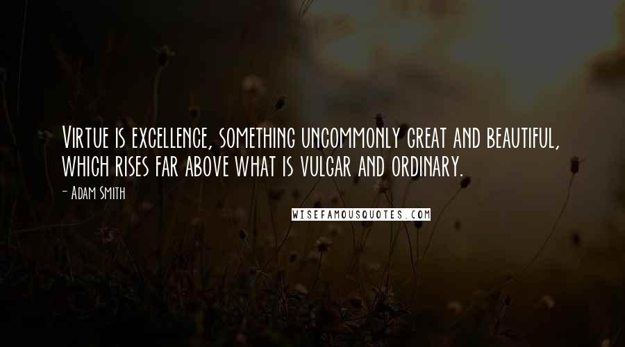 Adam Smith Quotes: Virtue is excellence, something uncommonly great and beautiful, which rises far above what is vulgar and ordinary.