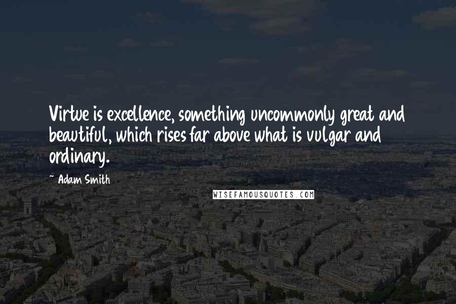 Adam Smith Quotes: Virtue is excellence, something uncommonly great and beautiful, which rises far above what is vulgar and ordinary.