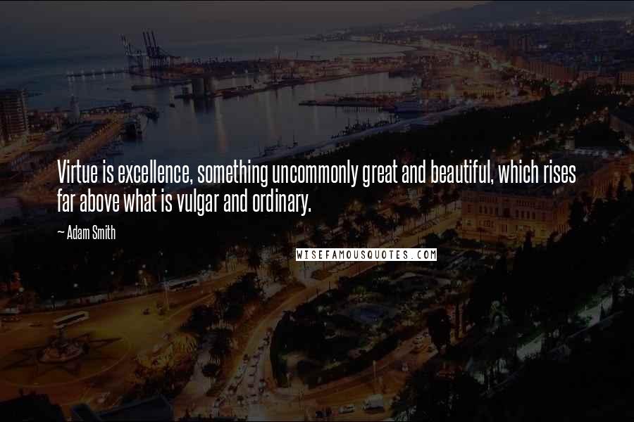 Adam Smith Quotes: Virtue is excellence, something uncommonly great and beautiful, which rises far above what is vulgar and ordinary.