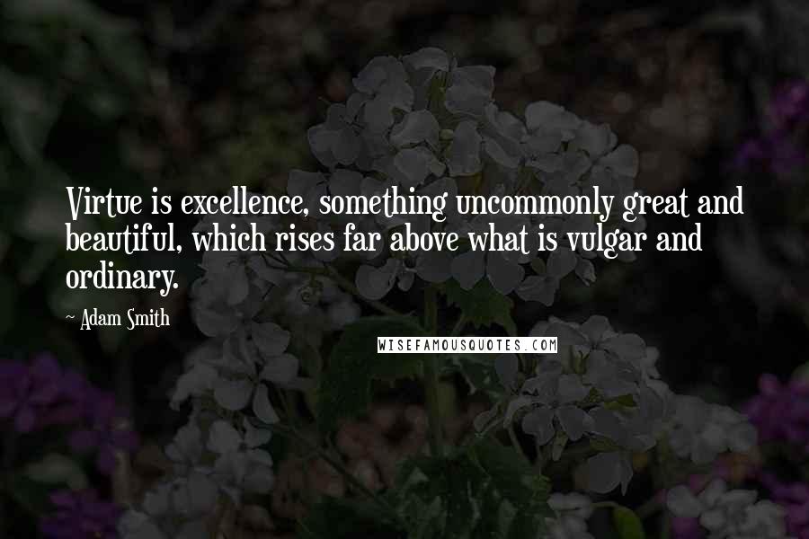 Adam Smith Quotes: Virtue is excellence, something uncommonly great and beautiful, which rises far above what is vulgar and ordinary.