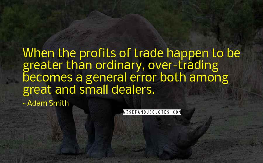 Adam Smith Quotes: When the profits of trade happen to be greater than ordinary, over-trading becomes a general error both among great and small dealers.