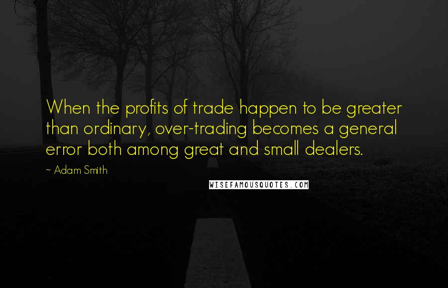 Adam Smith Quotes: When the profits of trade happen to be greater than ordinary, over-trading becomes a general error both among great and small dealers.